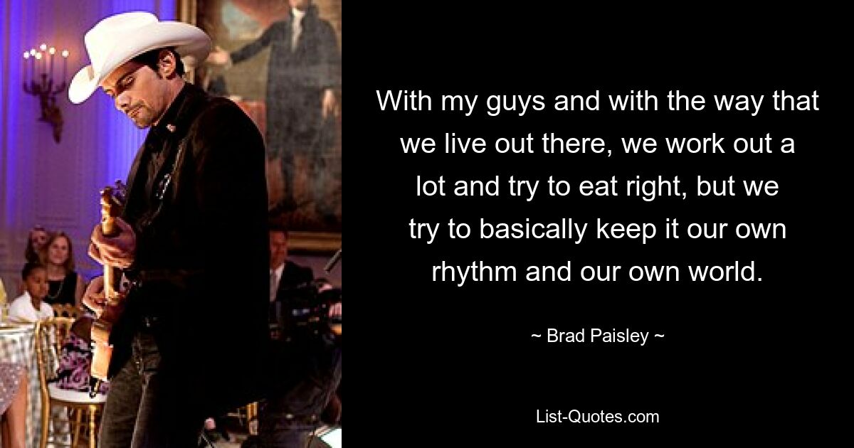 With my guys and with the way that we live out there, we work out a lot and try to eat right, but we try to basically keep it our own rhythm and our own world. — © Brad Paisley