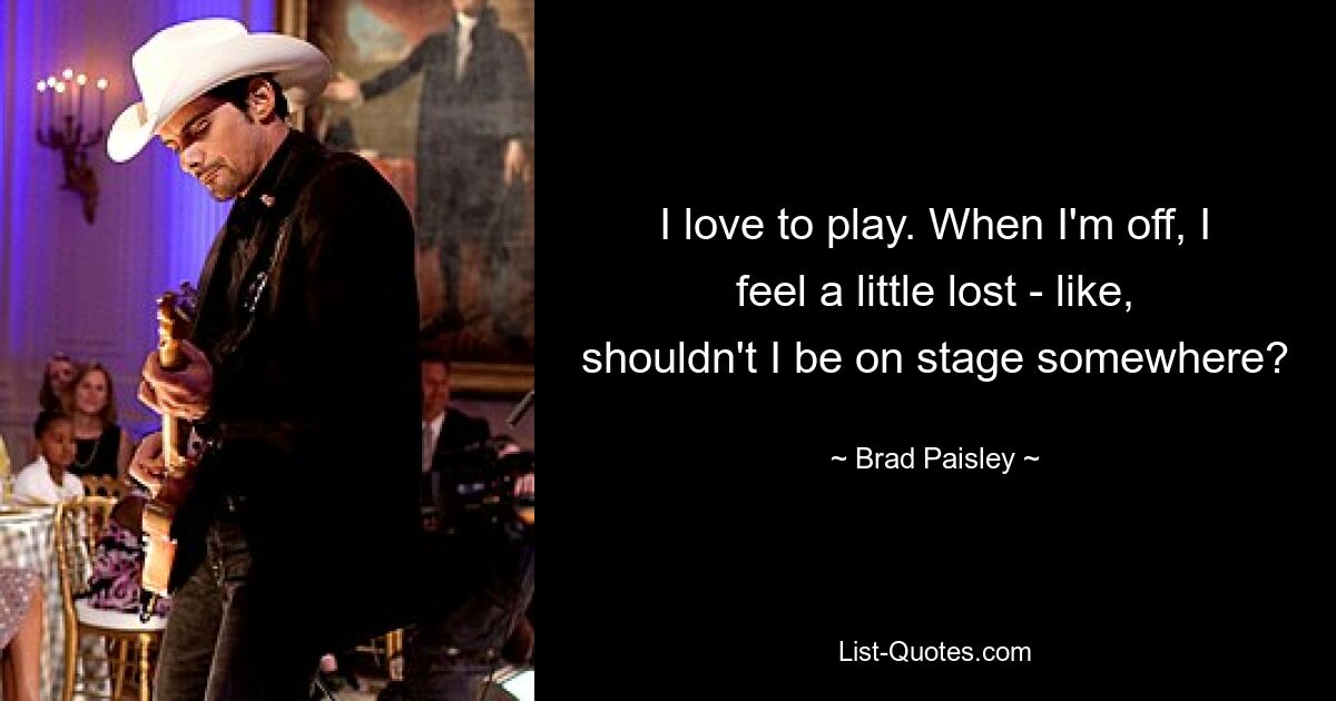 I love to play. When I'm off, I feel a little lost - like, shouldn't I be on stage somewhere? — © Brad Paisley