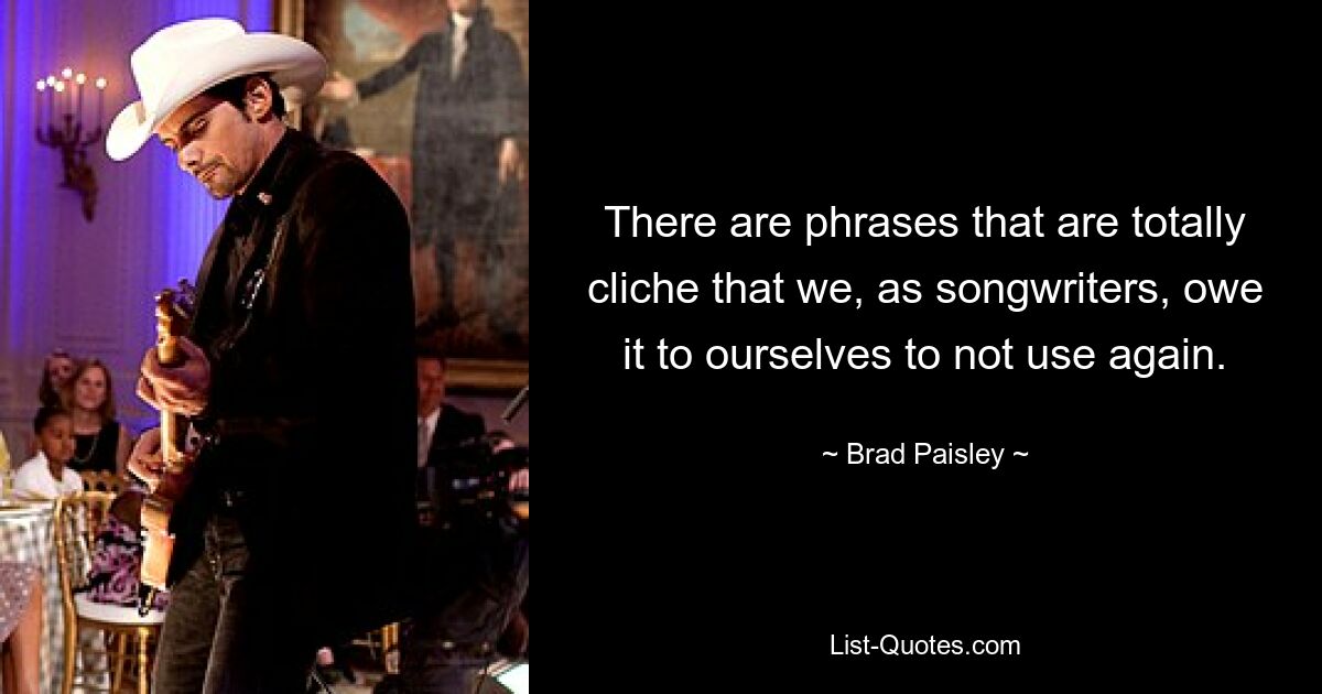 There are phrases that are totally cliche that we, as songwriters, owe it to ourselves to not use again. — © Brad Paisley