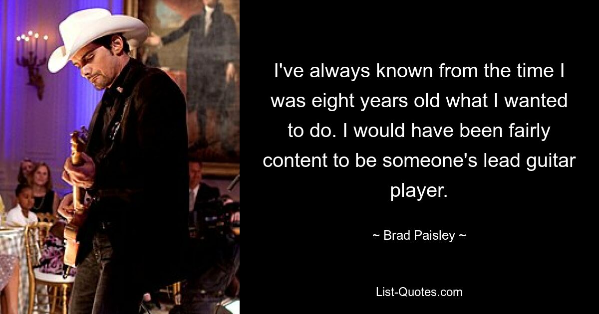 I've always known from the time I was eight years old what I wanted to do. I would have been fairly content to be someone's lead guitar player. — © Brad Paisley