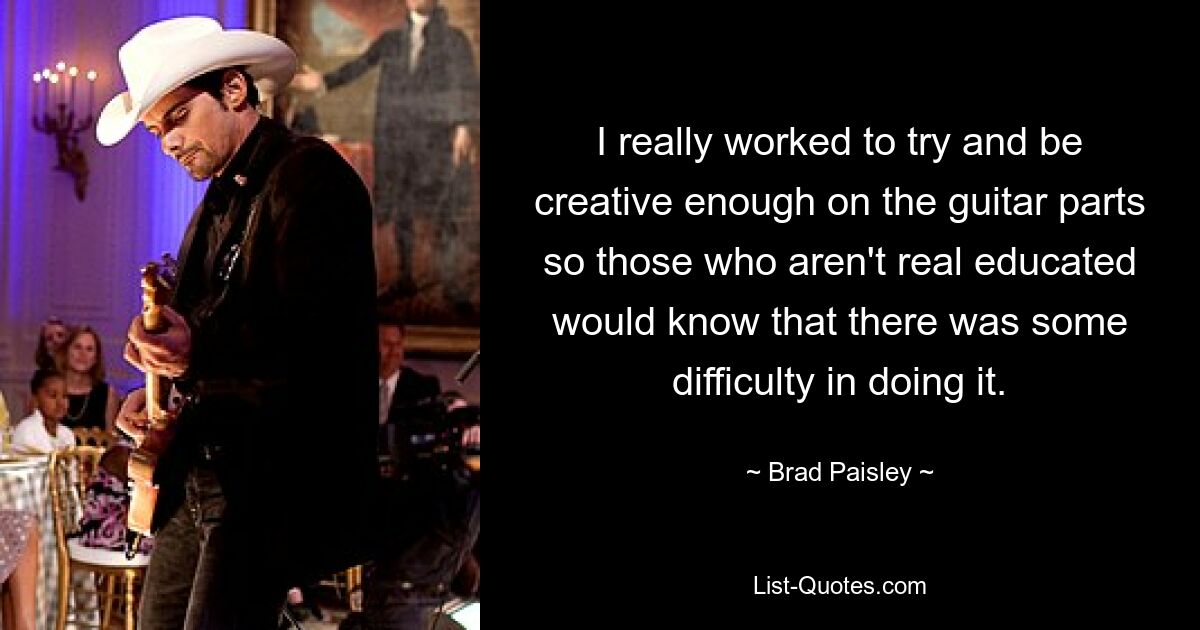 I really worked to try and be creative enough on the guitar parts so those who aren't real educated would know that there was some difficulty in doing it. — © Brad Paisley