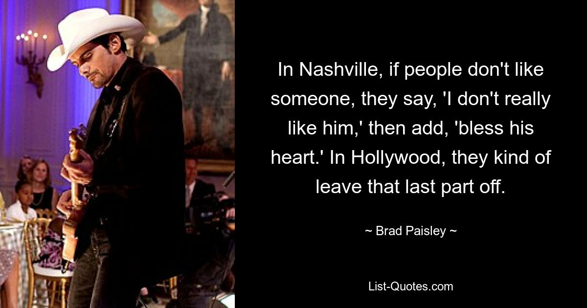 In Nashville, if people don't like someone, they say, 'I don't really like him,' then add, 'bless his heart.' In Hollywood, they kind of leave that last part off. — © Brad Paisley