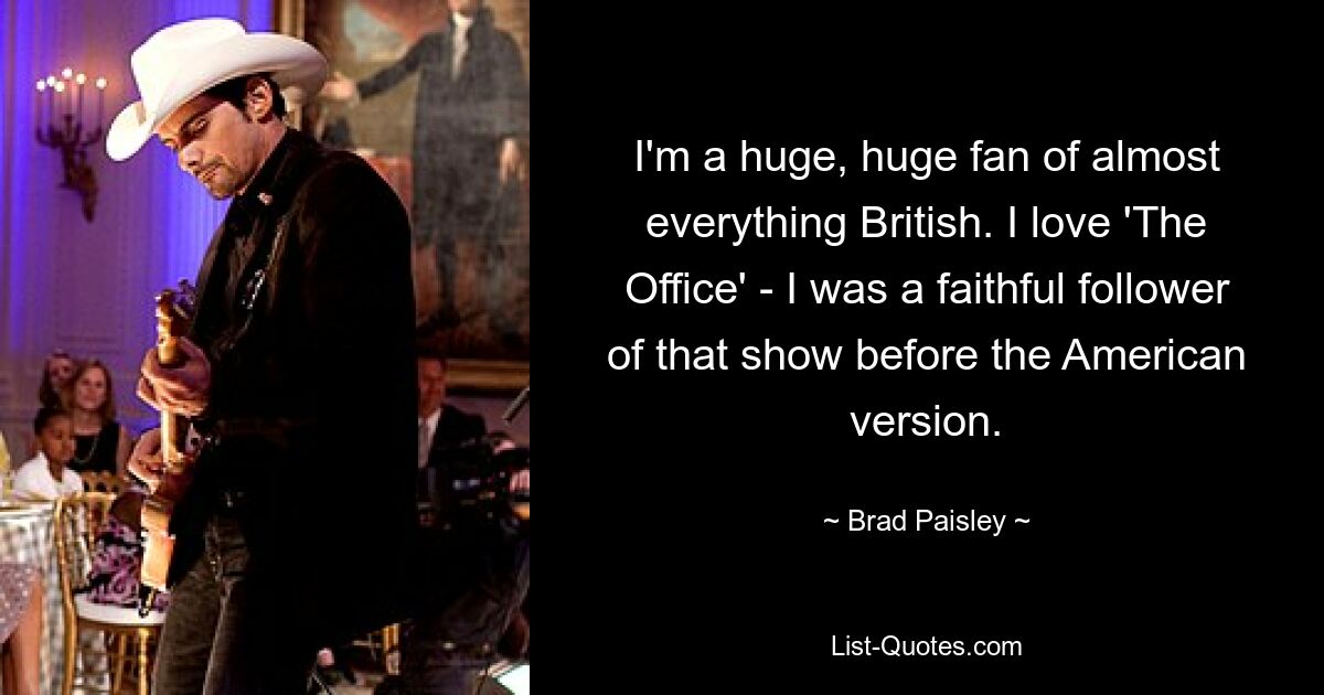 I'm a huge, huge fan of almost everything British. I love 'The Office' - I was a faithful follower of that show before the American version. — © Brad Paisley