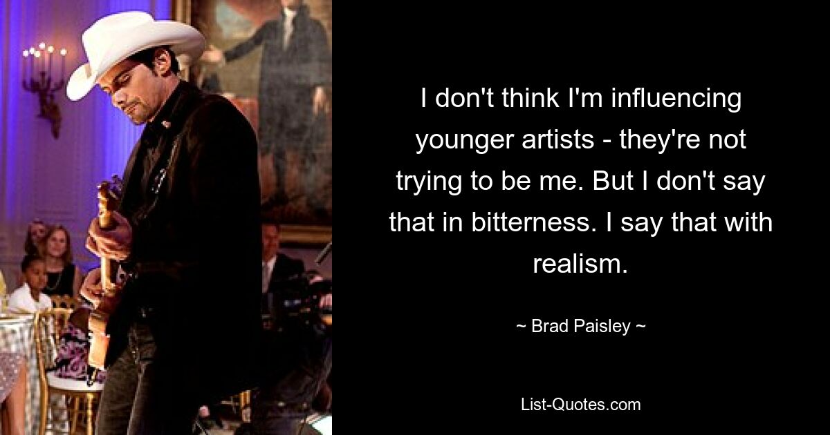 I don't think I'm influencing younger artists - they're not trying to be me. But I don't say that in bitterness. I say that with realism. — © Brad Paisley