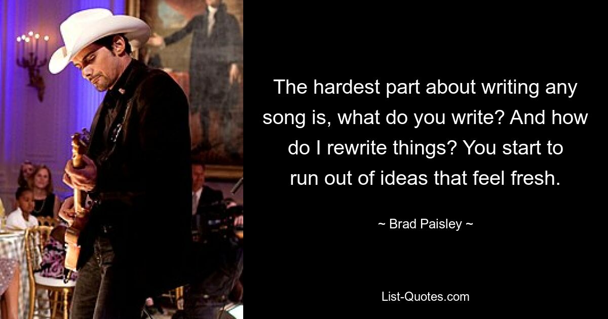 The hardest part about writing any song is, what do you write? And how do I rewrite things? You start to run out of ideas that feel fresh. — © Brad Paisley