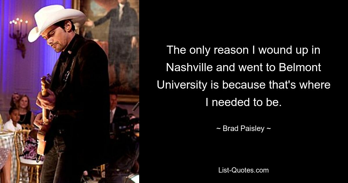 The only reason I wound up in Nashville and went to Belmont University is because that's where I needed to be. — © Brad Paisley