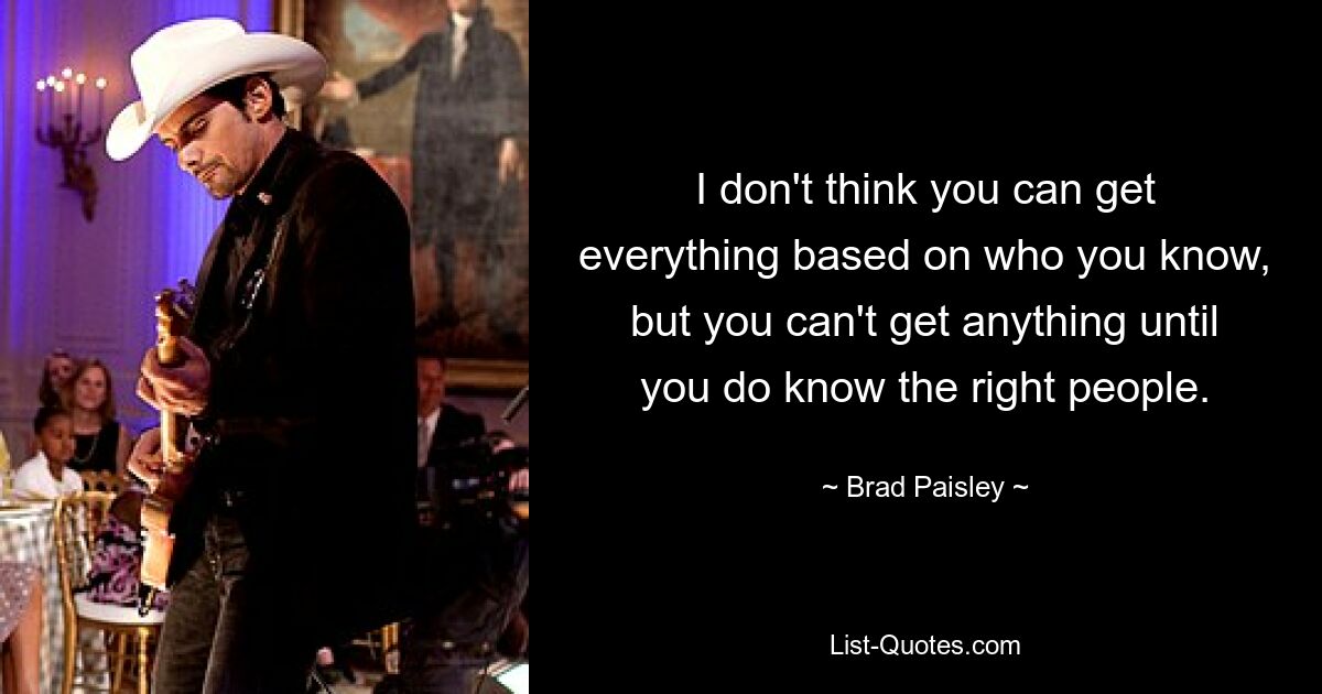 I don't think you can get everything based on who you know, but you can't get anything until you do know the right people. — © Brad Paisley