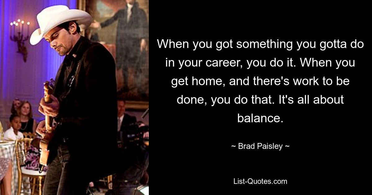 When you got something you gotta do in your career, you do it. When you get home, and there's work to be done, you do that. It's all about balance. — © Brad Paisley