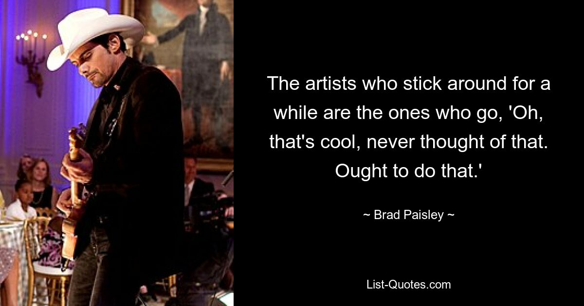 The artists who stick around for a while are the ones who go, 'Oh, that's cool, never thought of that. Ought to do that.' — © Brad Paisley