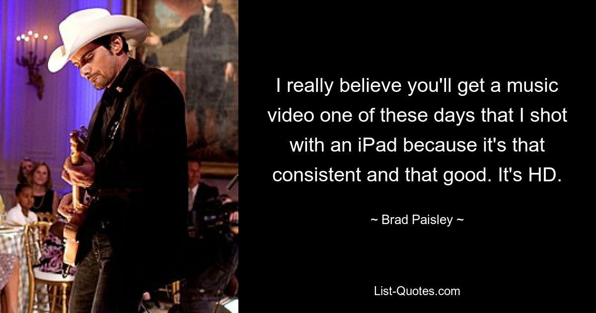 I really believe you'll get a music video one of these days that I shot with an iPad because it's that consistent and that good. It's HD. — © Brad Paisley