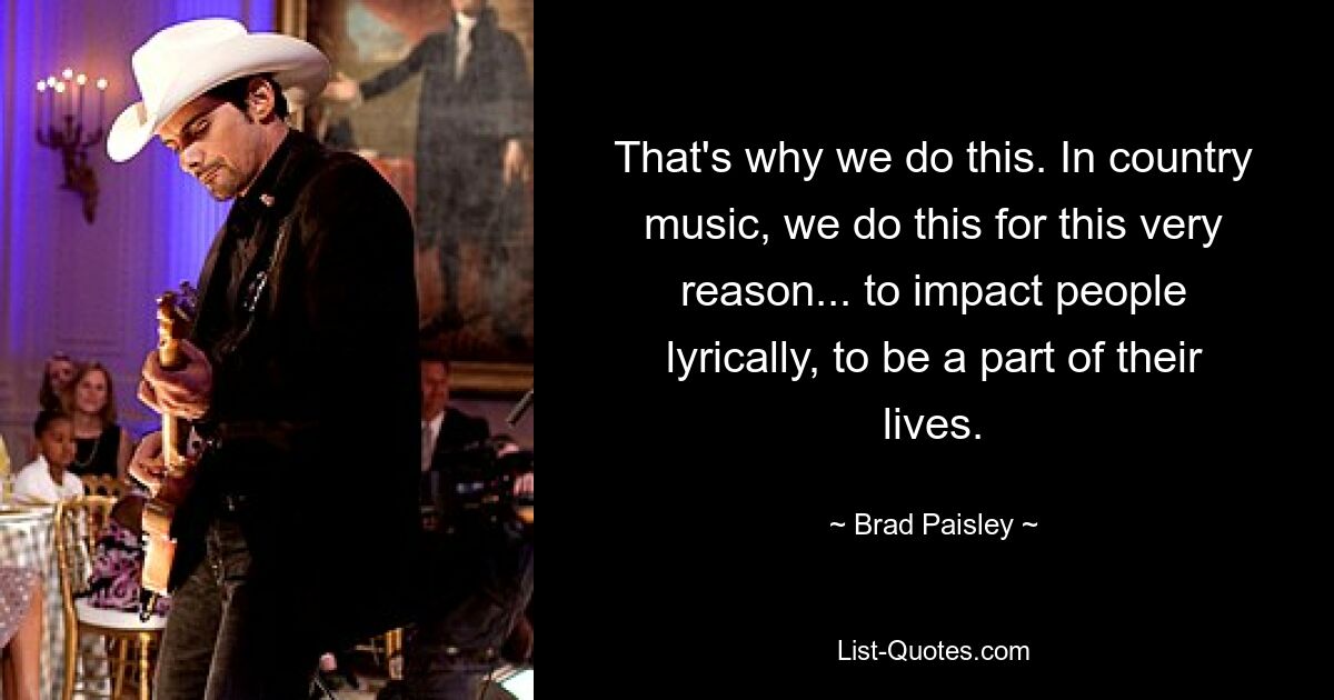 That's why we do this. In country music, we do this for this very reason... to impact people lyrically, to be a part of their lives. — © Brad Paisley