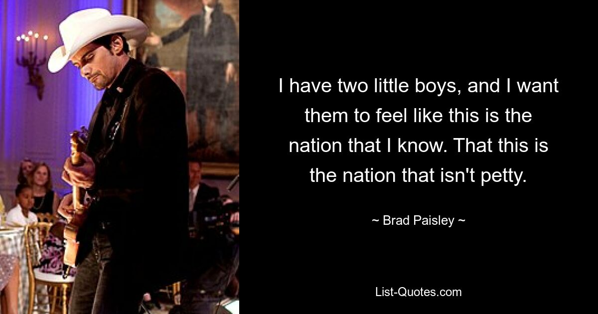 I have two little boys, and I want them to feel like this is the nation that I know. That this is the nation that isn't petty. — © Brad Paisley