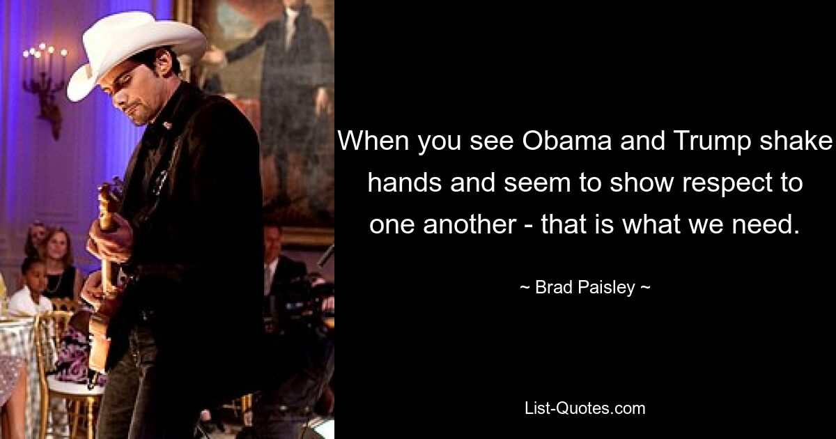 When you see Obama and Trump shake hands and seem to show respect to one another - that is what we need. — © Brad Paisley