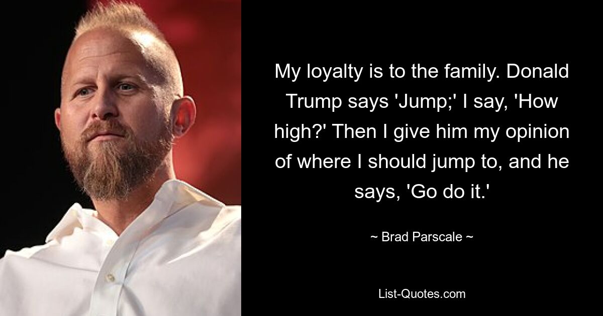 My loyalty is to the family. Donald Trump says 'Jump;' I say, 'How high?' Then I give him my opinion of where I should jump to, and he says, 'Go do it.' — © Brad Parscale