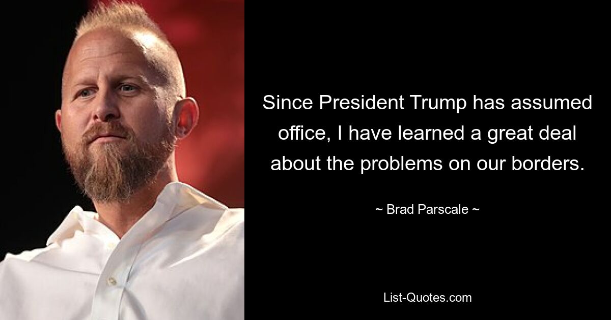 Since President Trump has assumed office, I have learned a great deal about the problems on our borders. — © Brad Parscale