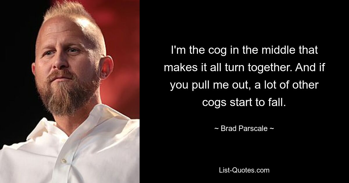 I'm the cog in the middle that makes it all turn together. And if you pull me out, a lot of other cogs start to fall. — © Brad Parscale