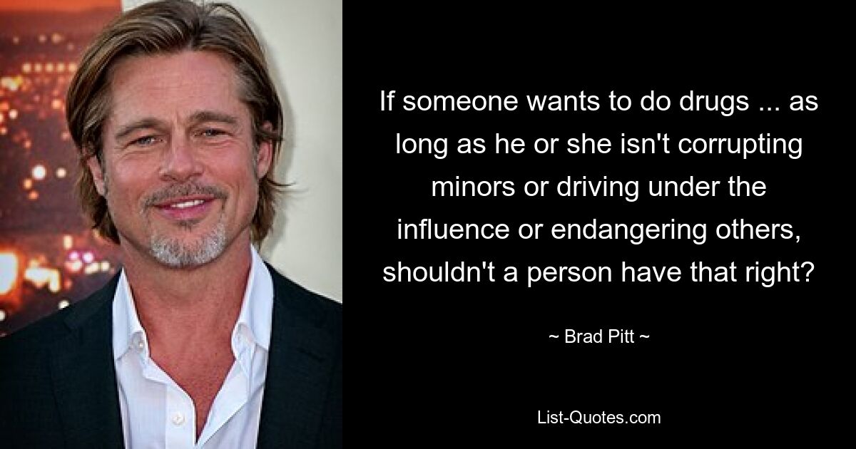 If someone wants to do drugs ... as long as he or she isn't corrupting minors or driving under the influence or endangering others, shouldn't a person have that right? — © Brad Pitt