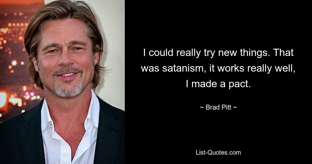 I could really try new things. That was satanism, it works really well, I made a pact. — © Brad Pitt