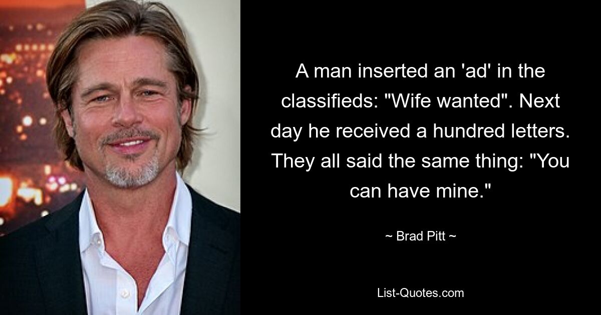 A man inserted an 'ad' in the classifieds: "Wife wanted". Next day he received a hundred letters. They all said the same thing: "You can have mine." — © Brad Pitt