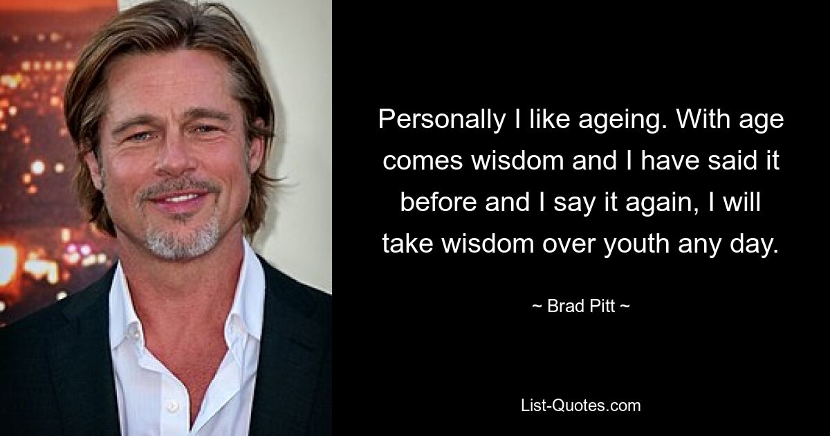 Personally I like ageing. With age comes wisdom and I have said it before and I say it again, I will take wisdom over youth any day. — © Brad Pitt