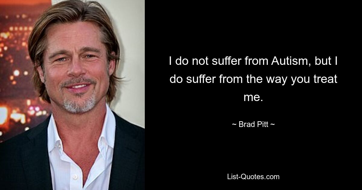 I do not suffer from Autism, but I do suffer from the way you treat me. — © Brad Pitt