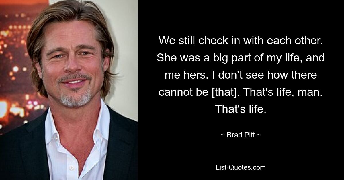 We still check in with each other. She was a big part of my life, and me hers. I don't see how there cannot be [that]. That's life, man. That's life. — © Brad Pitt