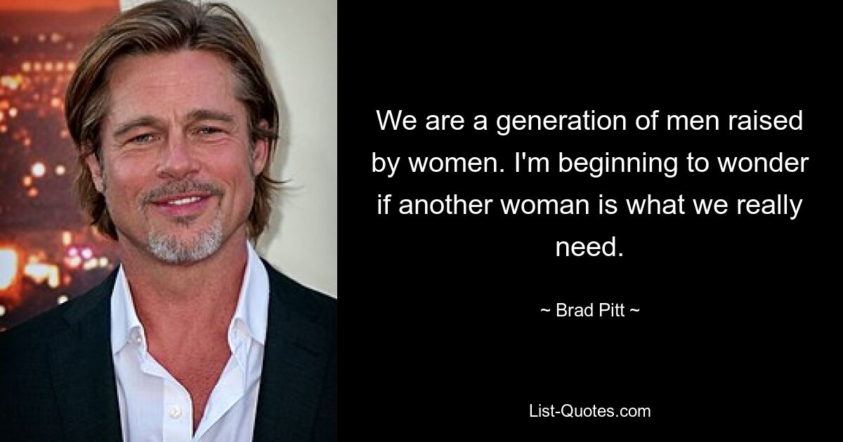 We are a generation of men raised by women. I'm beginning to wonder if another woman is what we really need. — © Brad Pitt