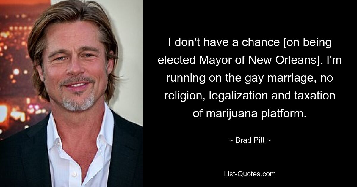 I don't have a chance [on being elected Mayor of New Orleans]. I'm running on the gay marriage, no religion, legalization and taxation of marijuana platform. — © Brad Pitt