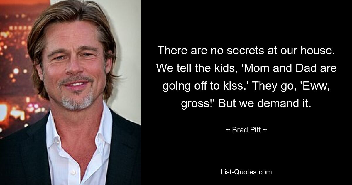 There are no secrets at our house. We tell the kids, 'Mom and Dad are going off to kiss.' They go, 'Eww, gross!' But we demand it. — © Brad Pitt