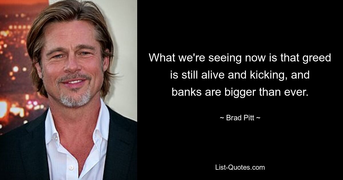 What we're seeing now is that greed is still alive and kicking, and banks are bigger than ever. — © Brad Pitt