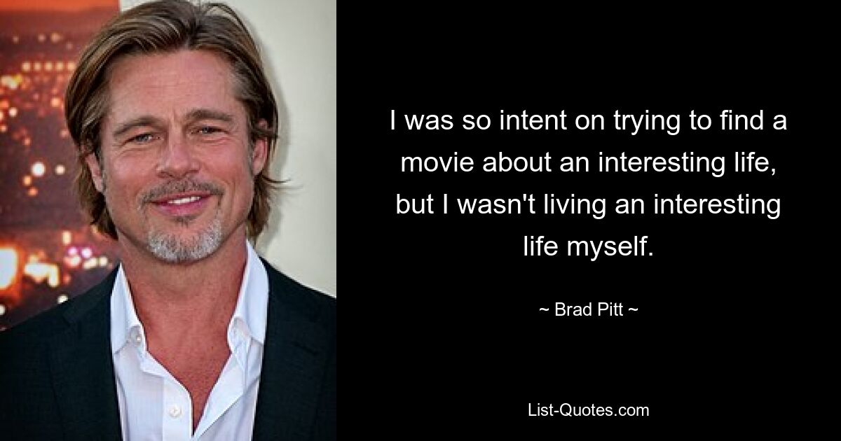 I was so intent on trying to find a movie about an interesting life, but I wasn't living an interesting life myself. — © Brad Pitt