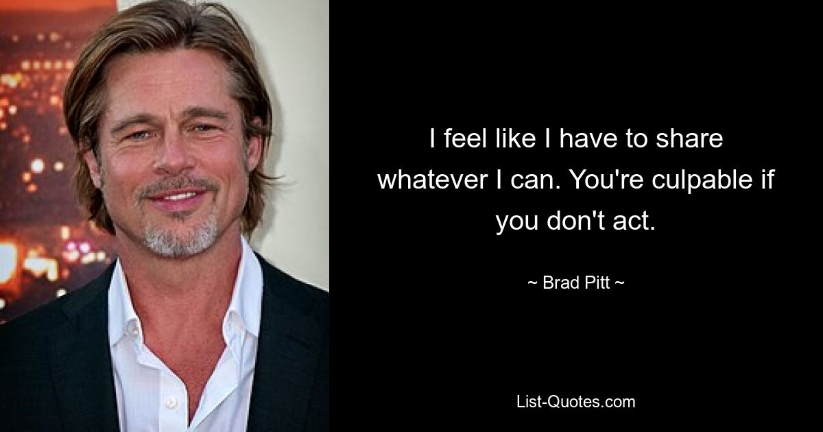 I feel like I have to share whatever I can. You're culpable if you don't act. — © Brad Pitt