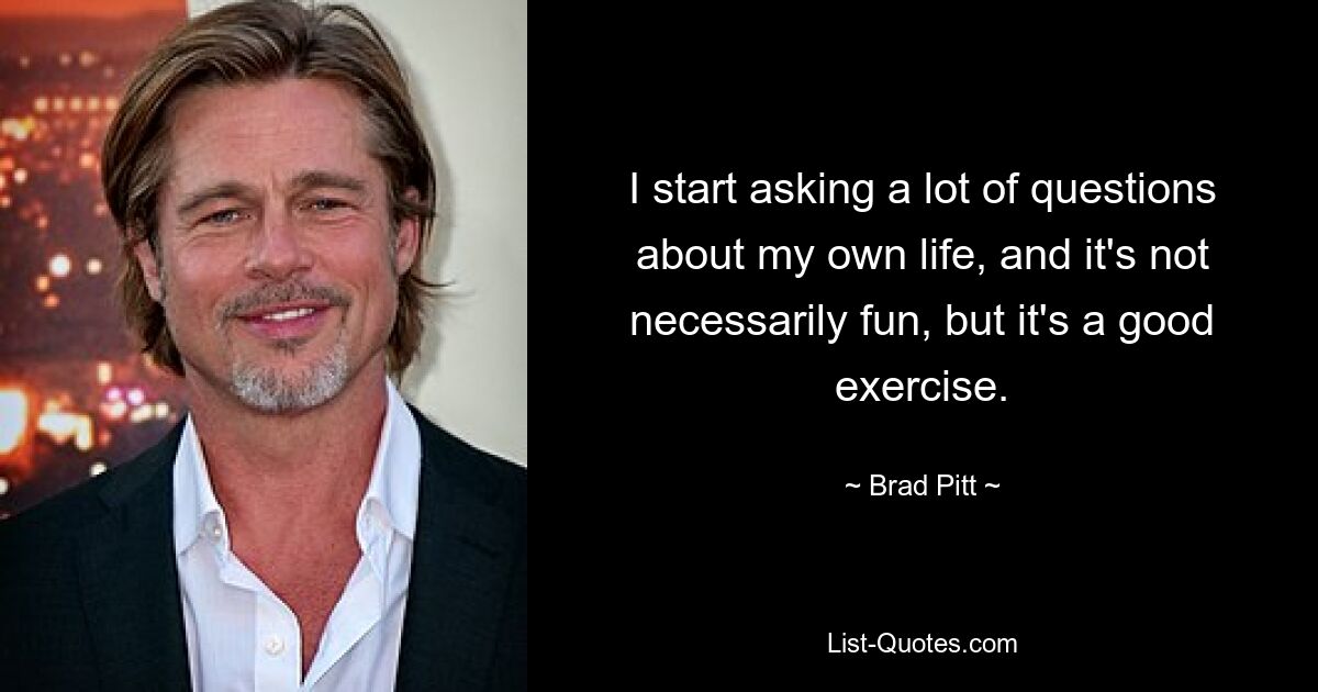 I start asking a lot of questions about my own life, and it's not necessarily fun, but it's a good exercise. — © Brad Pitt