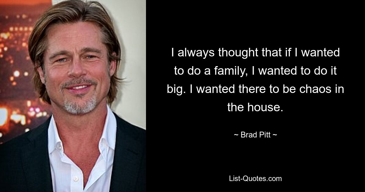 I always thought that if I wanted to do a family, I wanted to do it big. I wanted there to be chaos in the house. — © Brad Pitt