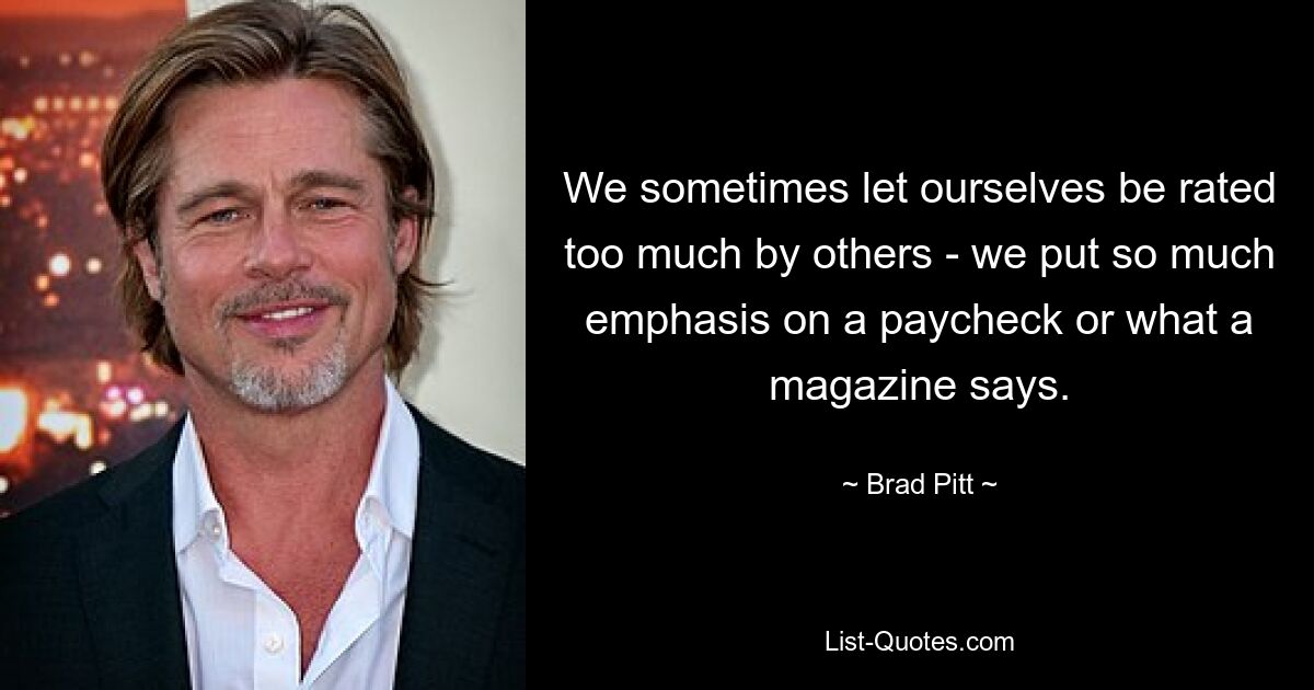 We sometimes let ourselves be rated too much by others - we put so much emphasis on a paycheck or what a magazine says. — © Brad Pitt