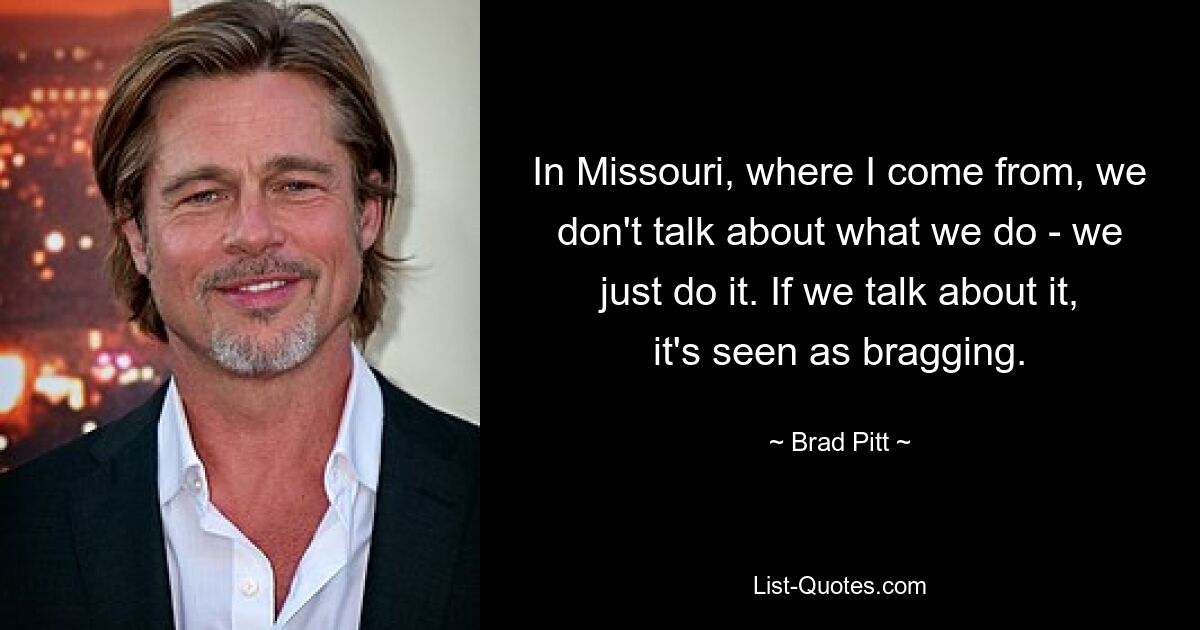 In Missouri, where I come from, we don't talk about what we do - we just do it. If we talk about it, it's seen as bragging. — © Brad Pitt