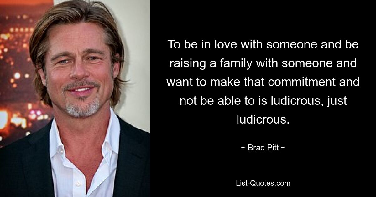 To be in love with someone and be raising a family with someone and want to make that commitment and not be able to is ludicrous, just ludicrous. — © Brad Pitt