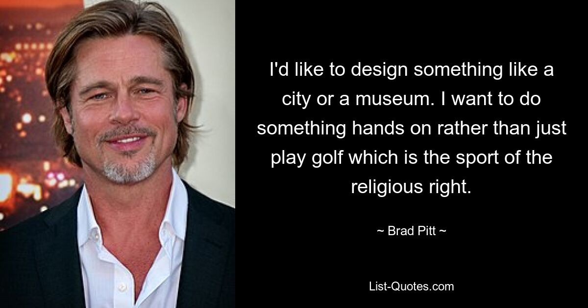 I'd like to design something like a city or a museum. I want to do something hands on rather than just play golf which is the sport of the religious right. — © Brad Pitt