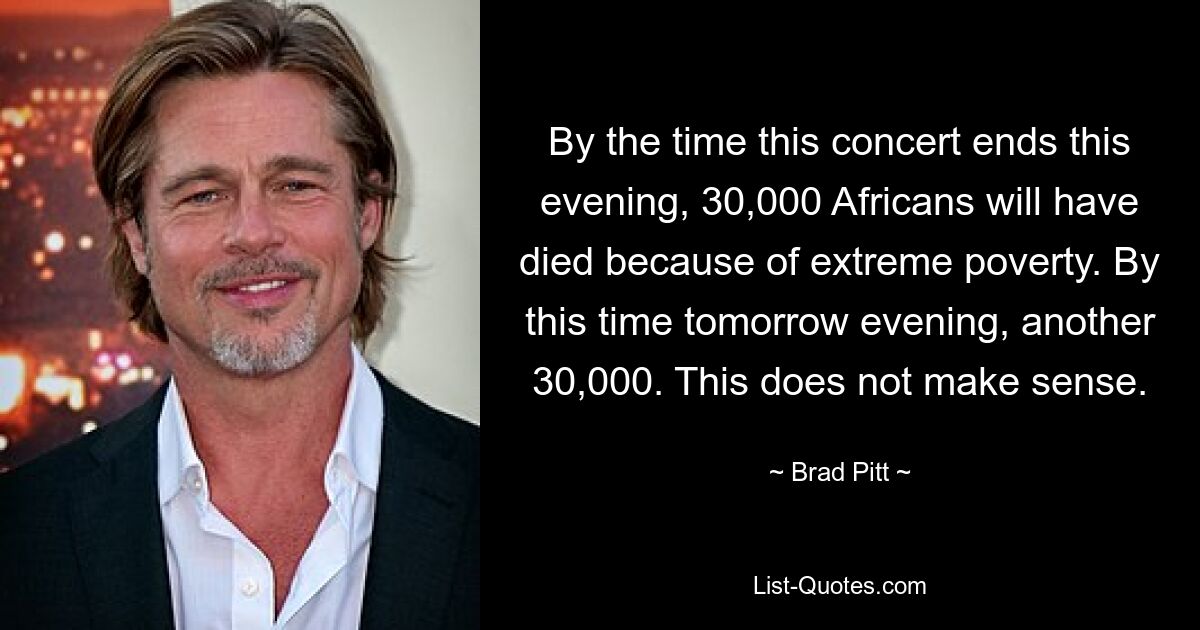 By the time this concert ends this evening, 30,000 Africans will have died because of extreme poverty. By this time tomorrow evening, another 30,000. This does not make sense. — © Brad Pitt