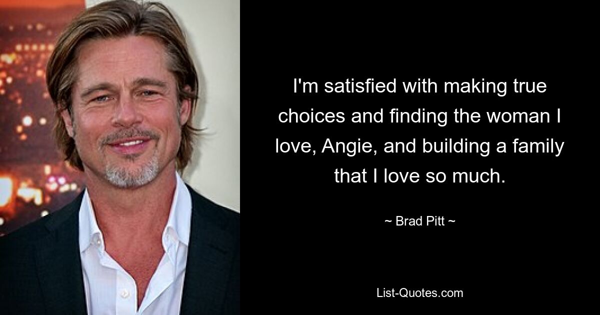 I'm satisfied with making true choices and finding the woman I love, Angie, and building a family that I love so much. — © Brad Pitt