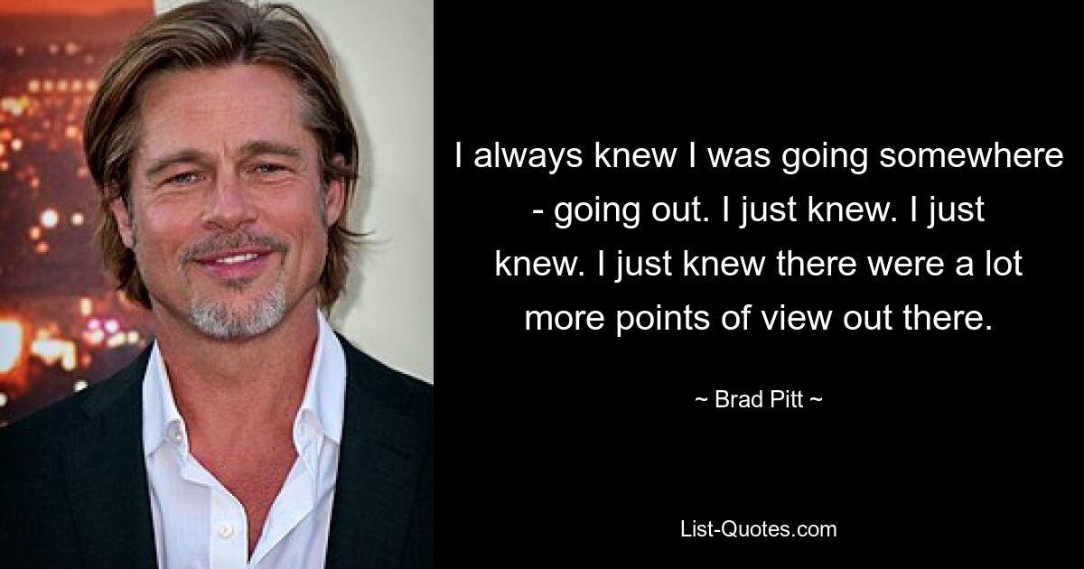 I always knew I was going somewhere - going out. I just knew. I just knew. I just knew there were a lot more points of view out there. — © Brad Pitt