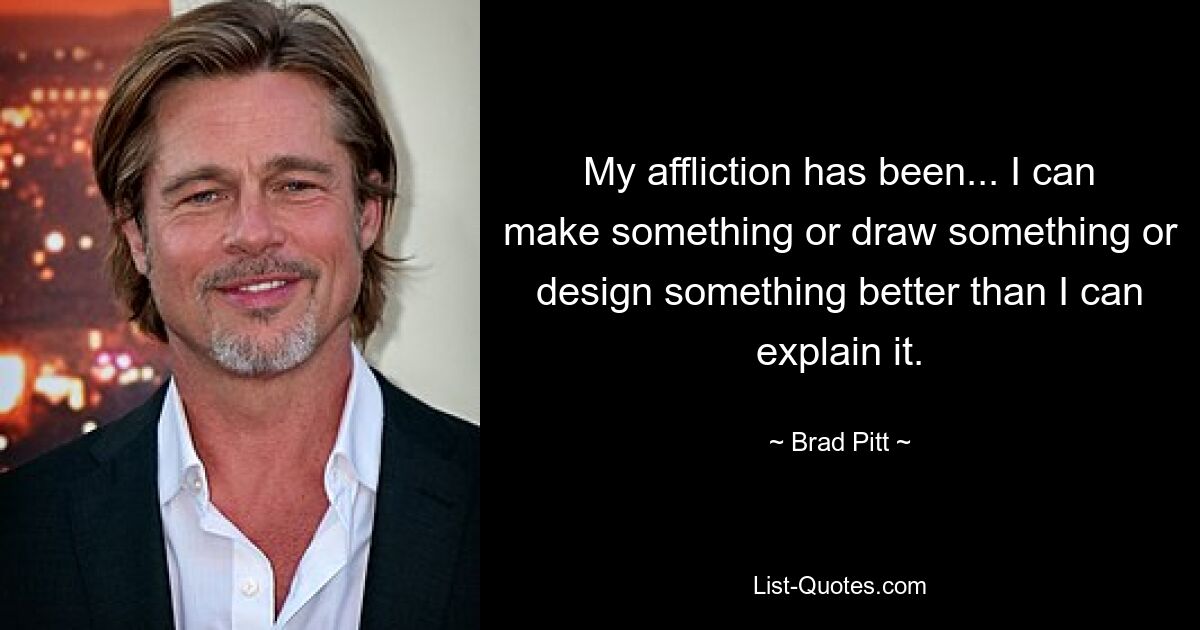 My affliction has been... I can make something or draw something or design something better than I can explain it. — © Brad Pitt