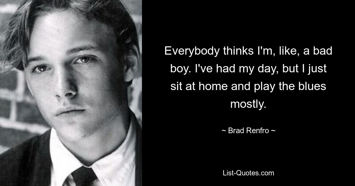 Everybody thinks I'm, like, a bad boy. I've had my day, but I just sit at home and play the blues mostly. — © Brad Renfro