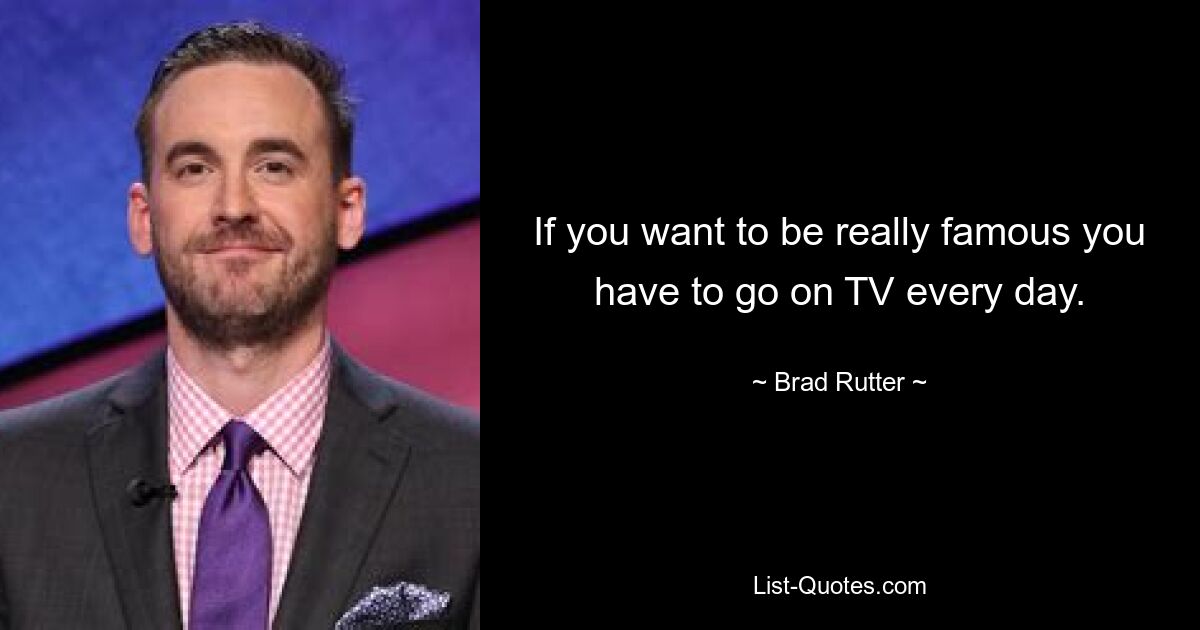 If you want to be really famous you have to go on TV every day. — © Brad Rutter