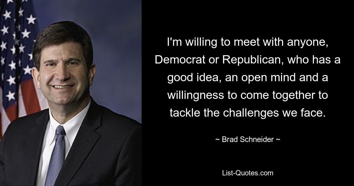 I'm willing to meet with anyone, Democrat or Republican, who has a good idea, an open mind and a willingness to come together to tackle the challenges we face. — © Brad Schneider