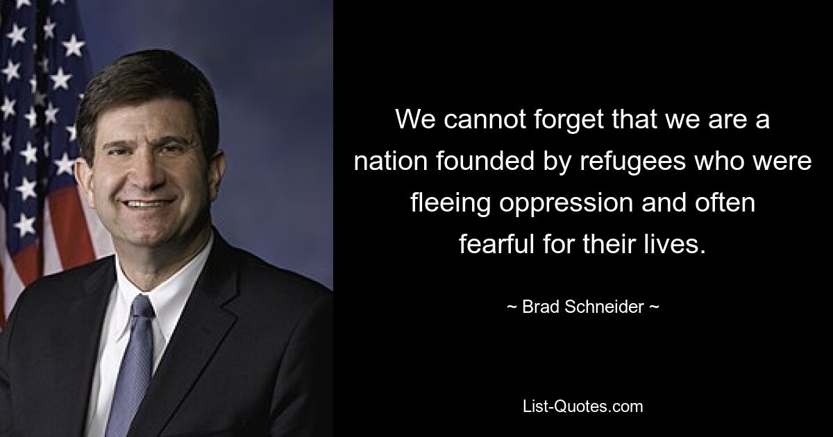 We cannot forget that we are a nation founded by refugees who were fleeing oppression and often fearful for their lives. — © Brad Schneider