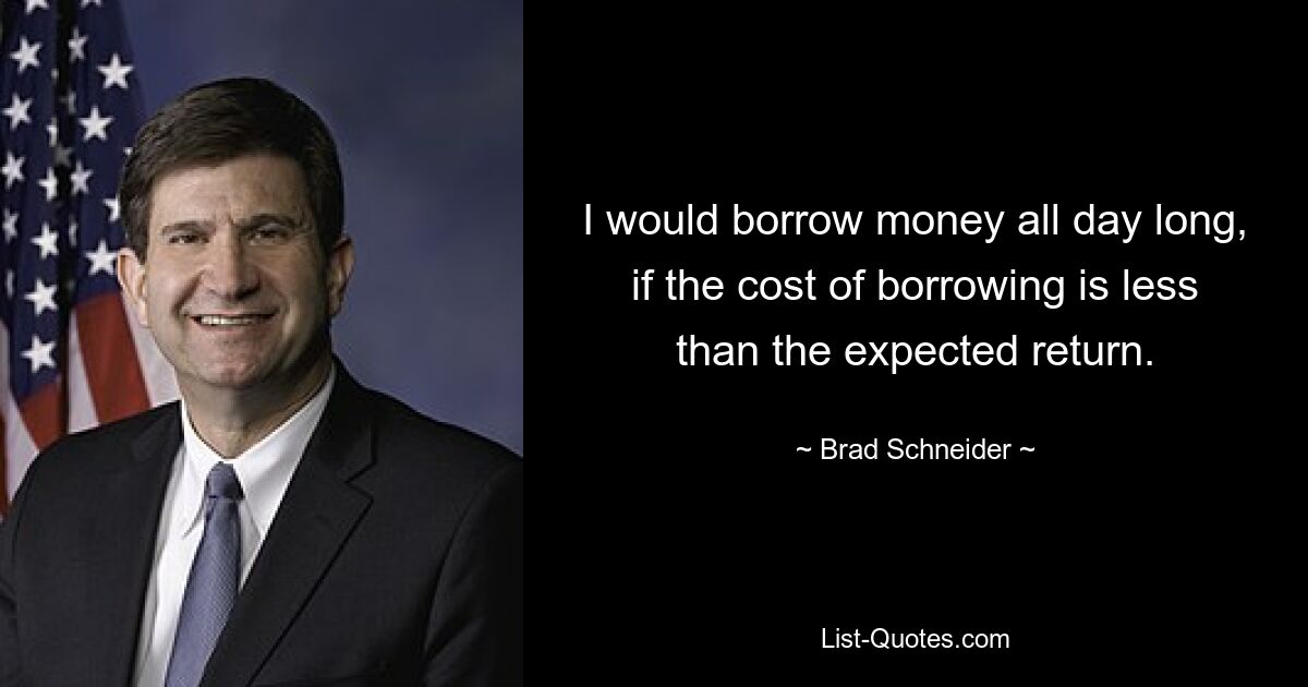 I would borrow money all day long, if the cost of borrowing is less than the expected return. — © Brad Schneider