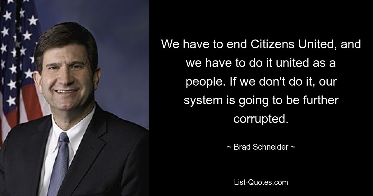 We have to end Citizens United, and we have to do it united as a people. If we don't do it, our system is going to be further corrupted. — © Brad Schneider