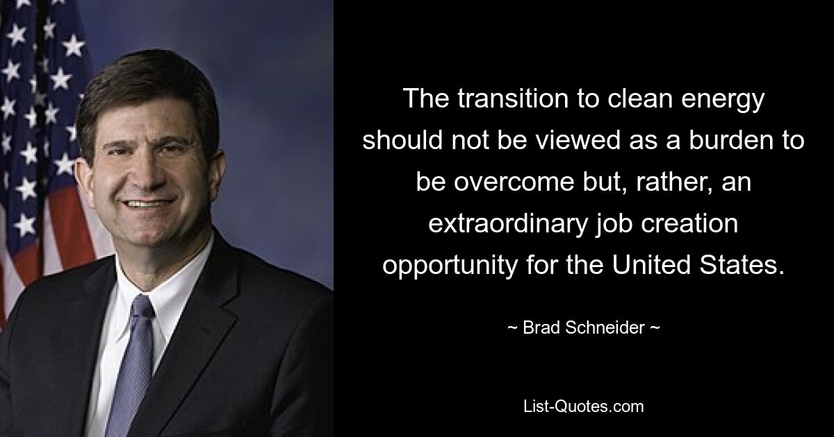 The transition to clean energy should not be viewed as a burden to be overcome but, rather, an extraordinary job creation opportunity for the United States. — © Brad Schneider