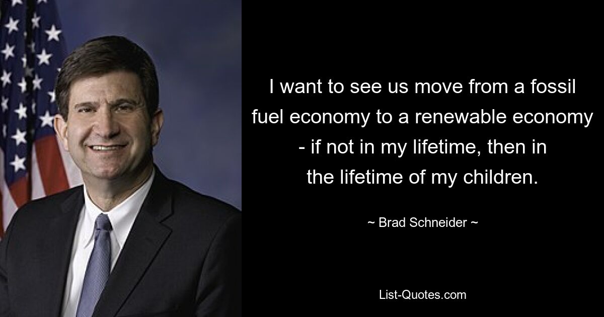 I want to see us move from a fossil fuel economy to a renewable economy - if not in my lifetime, then in the lifetime of my children. — © Brad Schneider